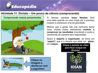 Atividade 11: Divisão – Um pouco de ciência (comprovando)
Comprovando nossos pensamentos O famoso cientista Isaac Newton teve
uma ideia quando viu uma maçã cair e precisou
mostrar e comprovar a lei da gravidade.
Mesmo que a gente não crie nenhuma teoria
nova, muitas vezes precisamos mostrar e
comprovar os resultados (montando a conta e
resolvendo de maneira bem organizada).
Quem é esperto e organizado, se torna um
“expert”, que é o mesmo que dizer um gênio,
um craque.
Clique na
imagem e
divirta-se com
o joguinho!
Clique e assista ao vídeo
para ficar craque em
Divisão!
 