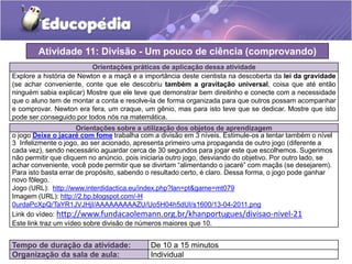 Orientações práticas de aplicação dessa atividade
Explore a história de Newton e a maçã e a importância deste cientista na descoberta da lei da gravidade
(se achar conveniente, conte que ele descobriu também a gravitação universal, coisa que até então
ninguém sabia explicar) Mostre que ele teve que demonstrar bem direitinho e conecte com a necessidade
que o aluno tem de montar a conta e resolve-la de forma organizada para que outros possam acompanhar
e comprovar. Newton era fera, um craque, um gênio, mas para isto teve que se dedicar. Mostre que isto
pode ser conseguido por todos nós na matemática.
Orientações sobre a utilização dos objetos de aprendizagem
o jogo Deixe o jacaré com fome trabalha com a divisão em 3 níveis. Estimule-os a tentar também o nível
3 Infelizmente o jogo, ao ser acionado, apresenta primeiro uma propaganda de outro jogo (diferente a
cada vez), sendo necessário aguardar cerca de 30 segundos para jogar este que escolhemos. Sugerimos
não permitir que cliquem no anúncio, pois iniciaria outro jogo, desviando do objetivo. Por outro lado, se
achar conveniente, você pode permitir que se divirtam “alimentando o jacaré” com maçãs (se desejarem).
Para isto basta errar de propósito, sabendo o resultado certo, é claro. Dessa forma, o jogo pode ganhar
novo fôlego.
Jogo (URL): http://www.interdidactica.eu/index.php?lan=pt&game=mt079
Imagem (URL): http://2.bp.blogspot.com/-H
0urdaPcXpQ/TaYR1JVJHjI/AAAAAAAAAZU/Uo5H04h5dUI/s1600/13-04-2011.png
Link do vídeo: http://www.fundacaolemann.org.br/khanportugues/divisao-nivel-21
Este link traz um vídeo sobre divisão de números maiores que 10.
Atividade 11: Divisão - Um pouco de ciência (comprovando)
Tempo de duração da atividade: De 10 a 15 minutos
Organização da sala de aula: Individual
 
