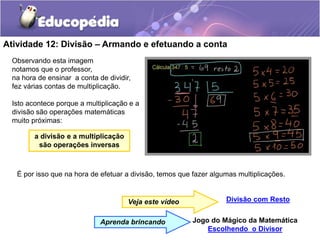 Atividade 12: Divisão – Armando e efetuando a conta
Divisão com Resto
Veja este vídeo
Jogo do Mágico da Matemática
Escolhendo o Divisor
Aprenda brincando
Observando esta imagem
notamos que o professor,
na hora de ensinar a conta de dividir,
fez várias contas de multiplicação.
Isto acontece porque a multiplicação e a
divisão são operações matemáticas
muito próximas:
a divisão e a multiplicação
são operações inversas
É por isso que na hora de efetuar a divisão, temos que fazer algumas multiplicações.
 