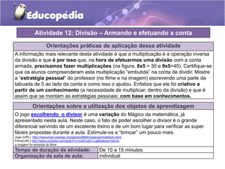 Orientações práticas de aplicação dessa atividade
A informação mais relevante desta atividade é que a multiplicação é a operação inversa
da divisão e que é por isso que, na hora de efetuarmos uma divisão com a conta
armada, precisamos fazer multiplicações (na figura, 6x5 = 30 e 9x5=45). Certifique-se
que os alunos compreenderam esta multiplicação “embutida” na conta de dividir. Mostre
a “estratégia pessoal” do professor (no filme e na imagem) escrevendo uma parte da
tabuada de 5 ao lado da conta e como isso o ajudou. Enfatize que ele foi criativo a
partir de um conhecimento (a necessidade de multiplicar, dentro da divisão) e que é
assim que se montam as estratégias pessoais: com base em conhecimentos.
Orientações sobre a utilização dos objetos de aprendizagem
O jogo escolhendo o divisor é uma variação do Mágico da matemática, já
apresentado nesta aula. Neste caso, o fato de poder escolher o divisor é o grande
diferencial servindo de um excelente treino e de um bom lugar para verificar as super
fáceis propostas durante a aula. Estimule-os a “brincar” um pouco mais.
Jogo (URL): http://resources.oswego.org/games/Mathmagician/mathsdiv.html
Filme(URL) http://www.youtube.com/watch?v=xx0Cn2H-c-g&feature=relmfu
a imagem foi extraída do filme
Atividade 12: Divisão – Armando e efetuando a conta
Tempo de duração da atividade: De 10 a 15 minutos
Organização da sala de aula: individual
 