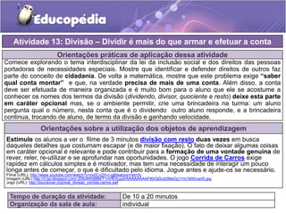 Orientações práticas de aplicação dessa atividade
Comece explorando o tema interdisciplinar da lei da inclusão social e dos direitos das pessoas
portadoras de necessidades especiais. Mostre que identificar e defender direitos de outros faz
parte do conceito de cidadania. De volta a matemática, mostre que este problema exige “saber
qual conta montar” e que, na verdade precisa de mais de uma conta. Além disso, a conta
deve ser efetuada de maneira organizada e é muito bom para o aluno que ele se acostume a
conhecer os nomes dos termos da divisão (dividendo, divisor, quociente e resto) deixe esta parte
em caráter opcional mas, se o ambiente permitir, crie uma brincadeira na turma: um aluno
pergunta qual o número, nesta conta que é o dividendo outro aluno responde, e a brincadeira
continua, trocando de aluno, de termo da divisão e ganhando velocidade.
Orientações sobre a utilização dos objetos de aprendizagem
Estimule os alunos a ver o filme de 3 minutos divisão com resto duas vezes em busca
daqueles detalhes que costumam escapar (e de maior fixação). O fato de deixar algumas coisas
em caráter opcional é relevante e pode contribuir para a formação de uma vontade genuína de
rever, reler, re-utilizar e se aprofundar nas oportunidades. O jogo Corrida de Carros exige
rapidez em cálculos simples e é motivador, mas tem uma necessidade de interagir um pouco
longa antes de começar, o que é dificultado pelo idioma. Jogue antes e ajude-os se necessário.
Filme (URL): http://www.youtube.com/watch?v=xx0Cn2H-c-g&feature=relmfu
Imagem (URL) http://2.bp.blogspot.com/-Z0loWlHjI8M/T1nVfEXuyoI/AAAAAAAAF80/QDu02MaOg1Y/s1600/cart5.jpg
Jogo (URL): http://escolovar.org/mat_divisao_corrida.carros.swf
Atividade 13: Divisão – Dividir é mais do que armar e efetuar a conta
Tempo de duração da atividade: De 10 a 20 minutos
Organização da sala de aula: individual
 