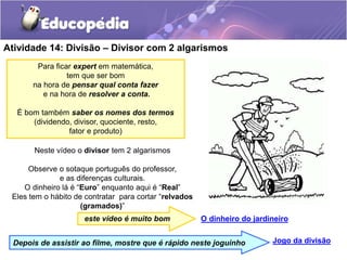 Atividade 14: Divisão – Divisor com 2 algarismos
Neste vídeo o divisor tem 2 algarismos
Observe o sotaque português do professor,
e as diferenças culturais.
O dinheiro lá é “Euro” enquanto aqui é “Real”
Eles tem o hábito de contratar para cortar “relvados
(gramados)”
O dinheiro do jardineiro
Para ficar expert em matemática,
tem que ser bom
na hora de pensar qual conta fazer
e na hora de resolver a conta.
É bom também saber os nomes dos termos
(dividendo, divisor, quociente, resto,
fator e produto)
este vídeo é muito bom
Jogo da divisão
Depois de assistir ao filme, mostre que é rápido neste joguinho
 