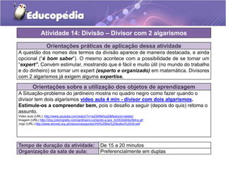 Orientações práticas de aplicação dessa atividade
A questão dos nomes dos termos da divisão aparece de maneira destacada, e ainda
opcional (“é bom saber”). O mesmo acontece com a possibilidade de se tornar um
“expert”. Convém estimular, mostrando que é fácil e muito útil (no mundo do trabalho
e do dinheiro) se tornar um expert (esperto e organizado) em matemática. Divisores
com 2 algarismos já exigem alguma expertise.
Orientações sobre a utilização dos objetos de aprendizagem
A Situação-problema do jardineiro mostra no quadro negro como fazer quando o
divisor tem dois algarismos video aula 4 min - divisor com dois algarismos.
Estimule-os a compreender bem, pois o desafio a seguir (depois do quis) retoma o
assunto.
Video aula (URL): http://www.youtube.com/watch?v=w23ANkfyq2I&feature=related
Imagem (URL) http://img.colorirgratis.com/jardineiro-cortando-a-gra_4c0532e64a39d-p.gif
Jogo (URL) http://www.wmnet.org.uk/resources/gordon/Hit%20the%20button%20v9.swf
Atividade 14: Divisão – Divisor com 2 algarismos
Tempo de duração da atividade: De 15 a 20 minutos
Organização da sala de aula: Preferencialmente em duplas
 