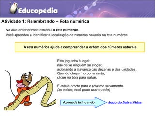 Atividade 1: Relembrando – Reta numérica
Na aula anterior você estudou A reta numérica.
Você aprendeu a Identificar a localização de números naturais na reta numérica.
Este joguinho é legal:
não deixe ninguém se afogar,
acionando a alavanca das dezenas e das unidades.
Quando chegar no ponto certo,
clique na bóia para salvar.
E esteja pronto para o próximo salvamento.
(se quiser, você pode usar o radar)
Jogo do Salva Vidas
Aprenda brincando
A reta numérica ajuda a compreender a ordem dos números naturais
 