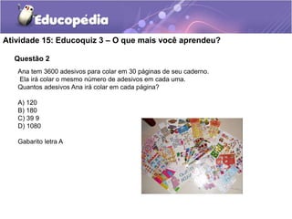 Questão 2
Atividade 15: Educoquiz 3 – O que mais você aprendeu?
Ana tem 3600 adesivos para colar em 30 páginas de seu caderno.
Ela irá colar o mesmo número de adesivos em cada uma.
Quantos adesivos Ana irá colar em cada página?
A) 120
B) 180
C) 39 9
D) 1080
Gabarito letra A
 