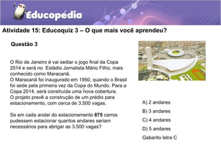 Questão 3
Atividade 15: Educoquiz 3 – O que mais você aprendeu?
O Rio de Janeiro é vai sediar o jogo final da Copa
2014 e será no Estádio Jornalista Mário Filho, mais
conhecido como Maracanã.
O Maracanã foi inaugurado em 1950, quando o Brasil
foi sede pela primeira vez da Copa do Mundo. Para a
Copa 2014, será construída uma nova cobertura.
O projeto prevê a construção de um prédio para
estacionamento, com cerca de 3.500 vagas.
Se em cada andar do estacionamento 875 carros
pudessem estacionar quantos andares seriam
necessários para abrigar as 3.500 vagas?
A) 2 andares
B) 3 andares
C) 4 andares
D) 5 andares
Gabarito letra C
/
 