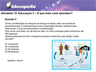 Questão 4
Atividade 15: Educoquiz 3 – O que mais você aprendeu?
Como a proliferação do mosquito da dengue é rápida, além das iniciativas
governamentais, é importantíssimo que a população também colabore para
interromper o ciclo de transmissão e contaminação.
Para se ter uma ideia, em 45 dias de vida, um único mosquito pode contaminar até
360 pessoas.
Quantas pessoas por dia o mosquito precisaria contaminar para atingir o total
previsto?
A) 8 pessoas
B) 12 pessoas
C) 25 pessoas
D) 36 pessoas
Gabarito letra A
 