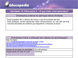 Orientações práticas de aplicação dessa atividade
Orientações sobre a utilização dos objetos de aprendizagem
Não há objeto
Imagens: http://pt.wikipedia.org/wiki/O_Casamento_de_Romeu_e_Julieta
http://www.justlia.com.br/2011/05/o-que-tem-na-sua-colecao/
http://www.not1.com.br/maracana-obras-para-copa-do-mundo-2014-reforma-no-estadio-rj
http://www.brasil.gov.br/infograficos/ciclo-da-dengue/view
http://www.portaldecarapicuiba.com/culinaria/receita-de-bolinho-de-chuva-simples/
Atividade 15: Educoquiz 3 – O que mais você aprendeu?
Tempo de duração da atividade: 15 a 20 minutos
Organização da sala de aula: Individual
Estas questões têm o objetivo de revisar o que foi ensinado até aqui.
Você professor, deverá aprofundar estes conhecimentos em sua sala de aula,
incluindo atividades do cotidiano que despertem o interesse do aluno.
 