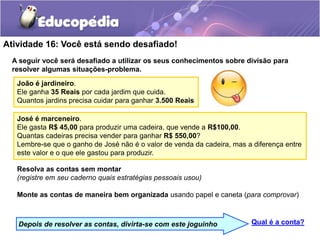 Atividade 16: Você está sendo desafiado!
A seguir você será desafiado a utilizar os seus conhecimentos sobre divisão para
resolver algumas situações-problema.
João é jardineiro.
Ele ganha 35 Reais por cada jardim que cuida.
Quantos jardins precisa cuidar para ganhar 3.500 Reais
Resolva as contas sem montar
(registre em seu caderno quais estratégias pessoais usou)
Monte as contas de maneira bem organizada usando papel e caneta (para comprovar)
José é marceneiro.
Ele gasta R$ 45,00 para produzir uma cadeira, que vende a R$100,00.
Quantas cadeiras precisa vender para ganhar R$ 550,00?
Lembre-se que o ganho de José não é o valor de venda da cadeira, mas a diferença entre
este valor e o que ele gastou para produzir.
Qual é a conta?
Depois de resolver as contas, divirta-se com este joguinho
 