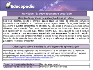 Orientações práticas de aplicação dessa atividade
São dois desafios, sendo o primeiro quase igual ao vídeo do jardineiro português
(apresentado na atividade 14), mudando apenas alguns valores. O segundo desafio se
assemelha a questão apresentada na atividade 13, pois exige a articulação de duas contas
diferentes para a solução. Com calma, ambos podem ser resolvidos com cálculos mentais,
pois apresentam as divisões super fáceis. Mostre que, conseguindo ou não o cálculo
mental, montar a conta de maneira organizada para comprovar faz parte do desafio.
Para aqueles que não conseguirem fazer o calculo mental antes de montar a conta, sugira
fazer depois de montá-la (fica mais fácil). Note que a diferença de grafia nos valores foi
proposital (qualidade crescente).
Orientações sobre a utilização dos objetos de aprendizagem
Os objetos de aprendizagem aqui são as atividades 13 e 14 com seus O.A. s . Permita e
estimule que voltem e consultem, se quiserem. Isto estimula a perceberem todo o material
de aprendizagem anterior como um manual de consulta, uma conquista pessoal.
Imagem (URL): http://iconsmash.com/Content/icons/aqua-smiles-xp/aqua-smiles-xp.jpg
Jogo (URL) http://www.ojogos.com.br/jogo/Whats-Your-Sign.html
Atividade 16: Você está sendo desafiado
Tempo de duração da atividade: De 10 a vinte minutos
Organização da sala de aula: Individual, em duplas ou trios.
 