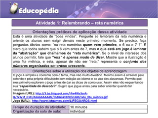 Orientações práticas de aplicação dessa atividade
Esta é uma atividade de “boas vindas”. Pergunte se lembram da reta numérica e
oriente os alunos sem exigir demais neste primeiro momento. Se preciso, faça
perguntas óbvias como: “na reta numérica quem vem primeiro, o 6 ou o 7 ?”. É
claro que todos sabem que o 6 vem antes do 7, mas o que está em jogo é lembrar
da “abstração” que chamamos de “reta numérica”. Se o nível de interesse dos
alunos permitir, fale que “reta” é apenas modo de dizer. Mostre que a ilustração é
uma fita métrica, e esta, apesar de não ser “reta,” representa o conjunto dos
números organizados em ordem crescente.
Orientações sobre a utilização dos objetos de aprendizagem
O jogo é simples e coerente com o tema, mas não muito divertido. Mesmo assim é atraente pelo
colorido e pela própria dificuldade com relação ao idioma e ao uso das alavancas. Permita que
eles primeiro explorem o jogo antes de dar as dicas de como usar. Assim eles vão esquentando
sua “capacidade de descobrir”. Sugiro que jogue antes para saber orientar quando for
necessário.
Imagem (URL): http://3.bp.blogspot.com/-Pw4Wv3snA-
Q/Tx3y1f_G1FI/AAAAAAAAATc/t0A8ak2hKF8/s1600/rato_fita_metrica.gif
Jogo (URL): http://www.ictgames.com/LIFEGUARDS.html
Atividade 1: Relembrando – reta numérica
Tempo de duração da atividade: 10 minutos
Organização da sala de aula: individual
 