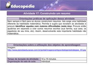 Orientações práticas de aplicação dessa atividade
Nem sempre é fácil para os alunos construírem resumos. Isto exige uma habilidade
diferente da habilidade matemática. Permita e sugira que revisitem as atividades e
procure identificar aqueles com maiores dificuldades nesta área. Procure então
ajudá-los em separado a criar outros resumos escritos (sua família, sua casa, os
jogadores de seu time, etc). Assim, desenvolverão esta importante habilidade não
matemática.
Orientações sobre a utilização dos objetos de aprendizagem
Imagem:
http://www.planetaeducacao.com.br/portal/imagens/artigos/dialogo/estrategias_03.jpg
Atividade 17: Construindo um resumo
Tempo de duração da atividade: 10 a 15 minutos
Organização da sala de aula: individual
 