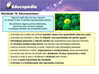 Atividade 18: Educossíntese
Veja se você citou em seu resumo
ao menos 5 dos 10 pontos apresentados abaixo.
Se existirem alguns pontos diferentes,
converse com os seus colegas
e verifique também as anotações deles.
• a divisão traz a idéia de verificar quantas vezes uma quantidade cabe em outra
• a divisão traz também a idéia de repartir uma quantidade em partes iguais
• estratégias pessoais e cálculo mental são importantes para resolver divisões.
• as divisões exatas super fáceis nos ajudam nas estratégias pessoais
• mesmo quando montamos a conta, podemos usar estratégias pessoais
• quando montamos a conta, organizamos e comprovamos nosso pensamento
• os nomes dos termos da divisão são: dividendo, divisor, quociente e resto
• quando o resto é zero o dividendo é divisível pelo divisor.
• o resto é parte importante do resultado
• a divisão e a multiplicação são operações inversas
 