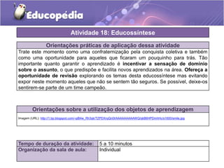 Orientações práticas de aplicação dessa atividade
Trate este momento como uma confraternização pela conquista coletiva e também
como uma oportunidade para aqueles que ficaram um pouquinho para trás. Tão
importante quanto garantir o aprendizado é incentivar a sensação de domínio
sobre o assunto, o que predispõe e facilita novos aprendizados na área. Ofereça a
oportunidade de revisão explorando os temas desta educossíntese mas evitando
expor neste momento aqueles que não se sentem tão seguros. Se possível, deixe-os
sentirem-se parte de um time campeão.
Orientações sobre a utilização dos objetos de aprendizagem
Imagem (URL): http://1.bp.blogspot.com/-qiB4w_Rh3qk/TZPDXrqQn0I/AAAAAAAAAWQ/qkB6HPDmhHc/s1600/smile.jpg
Atividade 18: Educossíntese
Tempo de duração da atividade: 5 a 10 minutos
Organização da sala de aula: Individual
 