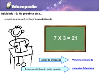 Atividade 19: Na próxima aula...
Na próxima aula você conhecerá a multiplicação
Jogo dos Asteróides
Aprenda brincando Vendendo limonada
Treine a multiplicação neste joguinho
 