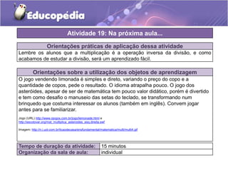 Orientações práticas de aplicação dessa atividade
Lembre os alunos que a multiplicação é a operação inversa da divisão, e como
acabamos de estudar a divisão, será um aprendizado fácil.
Orientações sobre a utilização dos objetos de aprendizagem
O jogo vendendo limonada é simples e direto, variando o preço do copo e a
quantidade de copos, pede o resultado. O idioma atrapalha pouco. O jogo dos
asteróides, apesar de ser de matemática tem pouco valor didático, porém é divertido
e tem como desafio o manuseio das setas do teclado, se transformando num
brinquedo que costuma interessar os alunos (também em inglês). Convem jogar
antes para se familiarizar.
Jogo (URL) http://www.ojogos.com.br/jogo/lemonade.html e
http://escolovar.org/mat_multiplica_asteroides_esq.direita.swf
Imagem: http://n.i.uol.com.br/licaodecasa/ensfundamental/matematica/multi/multi4.gif
Atividade 19: Na próxima aula...
Tempo de duração da atividade: 15 minutos
Organização da sala de aula: individual
 