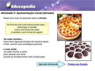 Atividade 2: Apresentação inicial (divisão)
Nesta aula você vai aprender sobre a divisão
Vai saber também...
como fazer algumas divisões de maneira rápida
e fácil, usando suas estratégias pessoais.
e mais ainda:
vai saber montar a conta
para resolver sem errar
quando as divisões forem mais complicadas
Proteja seu Castelo
Aprenda brincando
Ao final da aula você estará pronto para ...
reconhecer a divisão
como uma forma de medir
e também como forma de repartir
 