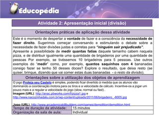 Orientações práticas de aplicação dessa atividade
Este é o momento de despertar a vontade de fazer e a consciência da necessidade de
fazer direito. Sugerimos começar conversando e estimulando o debate sobre a
necessidade de fazer divisões justas e corretas para “ninguém sair prejudicado”.
Apresente a possibilidade de medir quantas fatias daquele tamanho cabem naquela
pizza, e de distribuir igualmente uma quantidade de brigadeiros por uma quantidade de
pessoas Por exemplo, se tivéssemos 10 brigadeiros para 5 pessoas. Use outros
exemplos do “medir” como, por exemplo, quantos saquinhos com 4 bananadas
consigo fazer se tenho 50 desses doces? Explore o resultado, que deixa resto (se
quiser, brinque, dizendo que vai comer estas duas bananadas - o resto da divisão).
Orientações sobre a utilização dos objetos de aprendizagem
O jogo Proteja seu Castelo é simples, podendo ficar divertido à medida que os alunos vão
dominando a coordenação motora para os tiros e a velocidade de cálculo. Incentive-os a jogar um
pouco mais e a regular a velocidade do jogo (slow, normal ou fast) .
Imagem (URL): http://anac.pbworks.com/f/pizza1.jpg e
http://www.nacozinhadalu.com.br/wp-content/uploads/2011/06/brigadeiro_-8005.jpg
Jogo (URL): http://www.arcademicskillbuilders.com/games/demolition/demolition.html
Atividade 2: Apresentação inicial (divisão)
Tempo de duração da atividade: 15 minutos
Organização da sala de aula: Individual
 