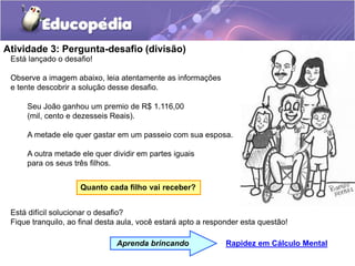 Atividade 3: Pergunta-desafio (divisão)
Está difícil solucionar o desafio?
Fique tranquilo, ao final desta aula, você estará apto a responder esta questão!
Está lançado o desafio!
Observe a imagem abaixo, leia atentamente as informações
e tente descobrir a solução desse desafio.
Seu João ganhou um premio de R$ 1.116,00
(mil, cento e dezesseis Reais).
A metade ele quer gastar em um passeio com sua esposa.
A outra metade ele quer dividir em partes iguais
para os seus três filhos.
Quanto cada filho vai receber?
Rapidez em Cálculo Mental
Aprenda brincando
 