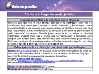 Orientações práticas de aplicação dessa atividade
Deixe-os perceber que há uma criança cadeirante na ilustração. Caso não se
manifestem, incentive-os (sem “estragar” o desafio matemático). Permita que o tema
da acessibilidade e da inclusão tome algum espaço na atividade, mesmo que não
seja “oficialmente” o tema interdisciplinar da atividade. É um tema de grande apelo e
pode “despertar” os alunos. Quando julgar conveniente, reconduza ao desafio
matemático proposto (note que o premio não vai “compensar” o cadeirante nem
comprar uma cadeira nova. Este assunto está bem resolvido neste grupo familiar).
Pode ser que algum aluno consiga realizar o desafio matemático logo de cara, diga
que isso é apenas o começo, e que ele começou bem.
Orientações sobre a utilização dos objetos de aprendizagem
Rapidez em Cálculo Mental é um jogo que vai se tornando interessante ao longo da
brincadeira. Deixe-os descobrir e comentar a comutatividade dos fatores. Se julgar
conveniente, incentive-os a comentar isto para a turma toda.
Imagem; Família com cadeirante
Imagem (URL): http://2.bp.blogspot.com/-Z0loWlHjI8M/T1nVfEXuyoI/AAAAAAAAF80/QDu02MaOg1Y/s1600/cart5.jpg
Jogo (URL): http://resources.oswego.org/games/SumSense/sumdiv.html
Atividade 3: Pergunta-desafio (divisão)
Tempo de duração da atividade: 15 minutos
Organização da sala de aula: individual
 