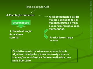 Parte integrante da obra  Geografia homem & espaço , Editora Saraiva Final do século XVIII A Revolução Industrial desencadeou A desestruturação do sistema colonial A industrialização exigia maiores quantidades de matérias-primas e mais consumidores para suas mercadorias Produção em larga escala Gradativamente os interesses comerciais de algumas metrópoles passaram a exigir que as transações econômicas fossem realizadas com mais liberdade 