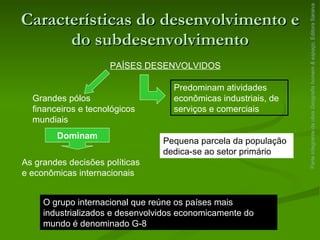 Características do desenvolvimento e do subdesenvolvimento Parte integrante da obra  Geografia homem & espaço , Editora Saraiva PAÍSES DESENVOLVIDOS Grandes pólos financeiros e tecnológicos mundiais Dominam As grandes decisões políticas e econômicas internacionais Predominam atividades econômicas industriais, de serviços e comerciais Pequena parcela da população dedica-se ao setor primário O grupo internacional que reúne os países mais industrializados e desenvolvidos economicamente do mundo é denominado G-8 