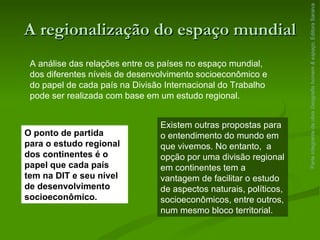 A regionalização do espaço mundial Parte integrante da obra  Geografia homem & espaço , Editora Saraiva A análise das relações entre os países no espaço mundial, dos diferentes níveis de desenvolvimento socioeconômico e do papel de cada país na Divisão Internacional do Trabalho pode ser realizada com base em um estudo regional. O ponto de partida para o estudo regional dos continentes é o papel que cada país tem na DIT e seu nível de desenvolvimento socioeconômico. Existem outras propostas para o entendimento do mundo em que vivemos. No entanto,  a opção por uma divisão regional em continentes tem a vantagem de facilitar o estudo de aspectos naturais, políticos, socioeconômicos, entre outros, num mesmo bloco territorial. 