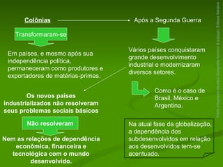 Parte integrante da obra  Geografia homem & espaço , Editora Saraiva Colônias Transformaram-se Em países, e mesmo após sua independência política, permaneceram como produtores e exportadores de matérias-primas. Após a Segunda Guerra Vários países conquistaram grande desenvolvimento industrial e modernizaram diversos setores. Como é o caso de Brasil, México e Argentina. Os novos países industrializados não resolveram seus problemas sociais básicos Não resolveram Nem as relações de dependência econômica, financeira e tecnológica com o mundo desenvolvido. Na atual fase da globalização, a dependência dos subdesenvolvidos em relação aos desenvolvidos tem-se acentuado. 