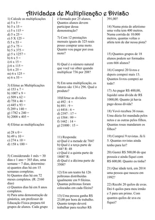 Atividades de Multiplicação e Divisão
1) Calcule as multiplicações
a) 5 x 5 =
b) 5 x 15 =
c) 5 x 115 =
d) 5 x 25 =
e) 5 X 125 =
f) 5 x 55 =
g) 5 x 75 =
h) 5 x 375 =
g) 5 x 1257 =
h) 6 x 5 =
i) 6 x 15 =
j) 6 x 115 =
l) 6 x 25 =
m) 6 x 125 =
n) 6 x 55 =
3) Efetue as Multiplicações
a) 153 x 7 =
b) 1007 x 9 =
c) 509 x 62 =
d) 758 x 46 =
e) 445 x 93 =
f) 289 x 140 =
g) 1782 x 240 =
h) 2008 x 405 =
4) Efetue as multiplicações
a) 28 x 0 =
b) 49 x 10 =
c) 274 x 10 =
d) 158 x 100 =
5) Considerando 1 mês = 30
dias e 1 ano = 365 dias, uma
semana = 7 dias, determine:
a) quantos dias há em 15
semanas completas.
b) Quantos dias há em 72
meses completos. (R: 2160
dias)
c) Quantos dias há em 8 anos
completos.
6) Para uma demonstração de
ginástica, um professor de
Educação Física prepara 64
grupos de alunos. Cada grupo
é formado por 25 alunos.
Quantos alunos devem
participar dessa
demonstração?
7) Com 12 prestações
mensais iguais de 325 reais
posso comprar uma moto.
Quanto vou pagar por essa
moto?
8) Qual é o número natural
que você vai obter quando
multiplicar 736 por 208?
9) Em uma multiplicação, os
fatores são 134 e 296. Qual o
produto?
10)Efetue as divisões
a) 492 : 4 =
b) 891 : 9 =
c) 4416 : 6 =
d) 2397 : 17 =
e) 1584 : 99 =
f) 1442 : 14 =
g) 21000 : 15 =
11) Responda:
a) Qual é a metade de 784?
b) Qual é a terça parte de
144? R: 48
c) Qual é a quinta parte de
1800? R:
d) Qual é a décima parte de
3500?
12) Em um teatro há 126
poltronas distribuídas
igualmente em 9 fileiras.
Quantas poltronas foram
colocadas em cada fileira?
13) Uma pessoa ganha R$
23,00 por hora de trabalho.
Quanto tempo deverá
trabalhar para receber R$
391,00?
14) Numa pista de atletismo
uma volta tem 400 metros.
Numa corrida de 10.000
metros, quantas voltas o
atleta tem de dar nessa pista?
15) Quantos grupos de 18
alunos podem ser formados
com 666 alunos?
16) Comprei 20 livros e
depois comprei mais 13.
Quantos livros comprei ao
todo?
17) Ao pagar R$ 400,00,
liquidei uma dívida de R$
1000,00. Quanto já havia
pago dessa dívida?
18) Vovó recebeu 36 rosas.
Uma dúzia foi mandada pelos
netos e as outras pelos filhos.
Quantas rosas mandaram os
filhos?
19) Comprei 9 revistas. Já li
5. Quantas revistas ainda
tenho para ler?
20) Gastei R$ 500,00 do que
possuía e ainda fiquei com
R$ 600,00. Quanto eu tinha?
21) Que idade terá, em 2014
uma pessoa que nasceu em
1992?
22) Recebi 20 quilos de uvas.
Dei 6 quilos para meu irmão
e 5 para um primo. Com
quantos quilos de uva eu
fiquei?
 