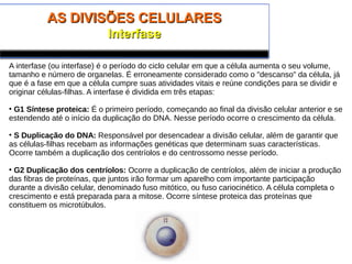 AS DIVISÕES CELULARESAS DIVISÕES CELULARES
InterfaseInterfase
A interfase (ou interfase) é o período do ciclo celular em que a célula aumenta o seu volume,
tamanho e número de organelas. É erroneamente considerado como o "descanso" da célula, já
que é a fase em que a célula cumpre suas atividades vitais e reúne condições para se dividir e
originar células-filhas. A interfase é dividida em três etapas:
• G1 Síntese proteica: É o primeiro período, começando ao final da divisão celular anterior e se
estendendo até o início da duplicação do DNA. Nesse período ocorre o crescimento da célula.
• S Duplicação do DNA: Responsável por desencadear a divisão celular, além de garantir que
as células-filhas recebam as informações genéticas que determinam suas características.
Ocorre também a duplicação dos centríolos e do centrossomo nesse período.
• G2 Duplicação dos centríolos: Ocorre a duplicação de centríolos, além de iniciar a produção
das fibras de proteínas, que juntos irão formar um aparelho com importante participação
durante a divisão celular, denominado fuso mitótico, ou fuso cariocinético. A célula completa o
crescimento e está preparada para a mitose. Ocorre síntese proteica das proteínas que
constituem os microtúbulos.
 
