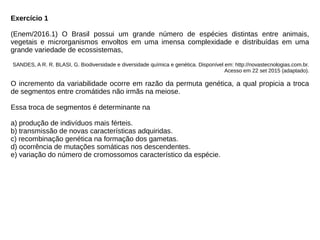 Exercício 1
(Enem/2016.1) O Brasil possui um grande número de espécies distintas entre animais,
vegetais e microrganismos envoltos em uma imensa complexidade e distribuídas em uma
grande variedade de ecossistemas,
SANDES, A R. R. BLASI, G. Biodiversidade e diversidade química e genética. Disponível em: http://novastecnologias.com.br.
Acesso em 22 set 2015 (adaptado).
O incremento da variabilidade ocorre em razão da permuta genética, a qual propicia a troca
de segmentos entre cromátides não irmãs na meiose.
Essa troca de segmentos é determinante na
a) produção de indivíduos mais férteis.
b) transmissão de novas características adquiridas.
c) recombinação genética na formação dos gametas.
d) ocorrência de mutações somáticas nos descendentes.
e) variação do número de cromossomos característico da espécie.
 