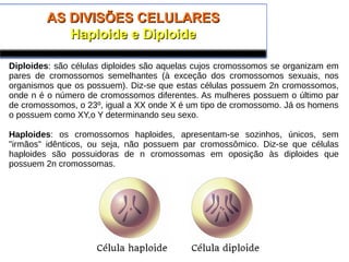 AS DIVISÕES CELULARESAS DIVISÕES CELULARES
Haploide e DiploideHaploide e Diploide
Diploides: são células diploides são aquelas cujos cromossomos se organizam em
pares de cromossomos semelhantes (à exceção dos cromossomos sexuais, nos
organismos que os possuem). Diz-se que estas células possuem 2n cromossomos,
onde n é o número de cromossomos diferentes. As mulheres possuem o último par
de cromossomos, o 23º, igual a XX onde X é um tipo de cromossomo. Já os homens
o possuem como XY,o Y determinando seu sexo.
Haploides: os cromossomos haploides, apresentam-se sozinhos, únicos, sem
"irmãos" idênticos, ou seja, não possuem par cromossômico. Diz-se que células
haploides são possuidoras de n cromossomas em oposição às diploides que
possuem 2n cromossomas.
 