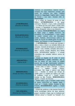 existência, as características, natureza moral e
atividades dos anjos. Iniciaremos, portanto, pelo
estudo da existência dos anjos. Também
chamada de Angeologia. Engloba ainda o estudo
de Satanás e seus anjos, chamada então de
Demonologia.
ANTROPOLOGIA
(Doutrina do Homem)
– É o estudo do homem do ponto de vista
bíblico; ANTROPOLOGIA - do grego
anthropos, "homem", e logos, razão, pensamento
– é a ciência que tem como objeto o estudo sobre
o homem e a humanidade de maneira totalizante,
ou seja, abrangendo todas as suas dimensões.
HAMARTIOLOGIA
(Doutrina do Pecado)
– A palavra HAMARTIOLOGIA tem origem
na língua grega e significa hamartia: ato
pecaminoso ou pecaminosidade e logia: estudo
ou tratado racional sobre um determinado
assunto. Portanto, Hamartiologia refere-se ao
estudo do Pecado de maneira geral. Ou seja; sua
Origem, sua Natureza e o sua Consequencia.
SOTERIOLOGIA
(Doutrina da Salvação)
– A SOTERIOLOGIA é o estudo que abrange a
ideia, o meio, o Autor e as verdades bíblicas da
salvação; Conceito de Salvação: [o vocábulo Gr.
Soteria = cura, remédio, salvação, bem-estar +
logia = ensino, estudo, doutrina, etc.] Sendo
assim, SOTERIOLOGIA significa – o estudo
sistemático das verdades bíblicas acerca da
salvação
APOLOGÉTICA
(Defesa da fé)
- Estuda os dogmas da fé cristã; O termo
APOLOGÉTICA significa autodefesa; não se
trata de defesa de uma crença ou opinião
pessoal, mas de algo objetivamente verdadeiro.
As verdades contidas nas Sagradas Escrituras.
HERESIOLOGIA
(Estudo das Seitas e Heresias)
- Estudo sobre as Seitas e Heresias. A palavra
háiresis e significa: escolha, seleção,
preferência. Daí surgiu a palavra seita (latim
secta – doutrina ou sistema que diverge da
opinião geral e é seguido por muitos), por efeito
de semântica. Logia gr. = Estudo, tratado,
doutrina ou fala. Portanto, HERESIOLOGIA
significa o Estudo das Heresias.
ECLESIOLOGIA
(Doutrina da Igreja)
– Estudo sobre o que a Escritura ensina acerca
da Igreja; EKKLESIA gr. Significa Igreja +
Logia gr. = Estudo, tratado, doutrina ou fala.
Portanto, ECLESIOLOGIA significa o Estudo
da Igreja.
ESCATOLOGIA
(Doutrina das Últimas Coisas)
– Estudo das profecias e dos eventos futuros. O
termo escatologia deriva de duas palavras
gregas: escathos e logos, que se traduzem por
“últimas coisas” e “estudo” ou “tratado”. É o
 