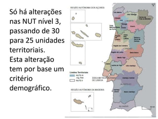 Só há alterações
nas NUT nível 3,
passando de 30
para 25 unidades
territoriais.
Esta alteração
tem por base um
critério
demográfico.
 