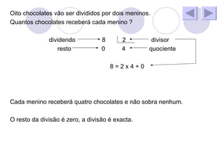 Oito chocolates vão ser divididos por dois meninos. Quantos chocolates receberá cada menino ? dividendo 8 2 divisor resto 0 4 quociente 8 = 2 x 4 + 0 Cada menino receberá quatro chocolates e não sobra nenhum. O resto da divisão é zero, a divisão é exacta.