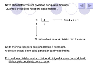 Nove chocolates vão ser divididos por quatro meninas. Quantos chocolates receberá cada menina ? 9 4 9 = 4 x 2 + 1 1 2 O resto não é zero. A divisão não é exacta. Cada menina receberá dois chocolates e sobra um. A divisão exacta é um caso particular da divisão inteira. Em qualquer divisão inteira o dividendo é igual à soma do produto do divisor pelo quociente com o resto.