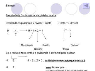 Síntese Propriedade fundamental da divisão inteira Dividendo = quociente x divisor + resto, Resto Divisor 9 4 9 = 4 x 2 + 1 1 4 1 2 Quociente Resto Divisor Divisor Resto Se o resto é zero, então o dividendo é divisível pelo divisor. 4 2 4 = 2 x 2 + 0 . A divisão é exacta porque o resto é 0 2 zero. Diz-se que: 4 é divisível por 2 ou 4 é múltiplo de 2.