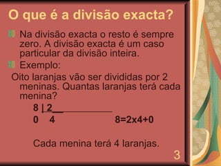 O que é a divisão exacta? Na divisão exacta o resto é sempre zero. A divisão exacta é um caso particular da divisão inteira. Exemplo: Oito laranjas vão ser divididas por 2 meninas. Quantas laranjas terá cada menina? 8  | 2__  0  4  8=2x4+0 Cada menina terá 4 laranjas. 3 