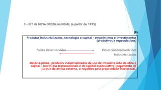 GEOGRAFIA, 9 Ano do Ensino Fundamental
A evolução da DIT - Divisão Internacional do Trabalho
- do colonialismo à globalização
3 - DIT da NOVA ORDEM MUNDIAL (a partir de 1975)
Produtos industrializados, tecnologia e capital – empréstimos e investimentos
(produtivos e especulativos)
Países Desenvolvidos Países Subdesenvolvidos
Industrializados
Matéria-prima, produtos industrializados de uso de intensiva mão de obra e
capital – lucros das transnacionais e do capital especulativo, pagamento de
juros e da dívida externa, e royalties pela propriedade intelectual.
(8)
 