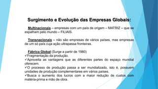 GEOGRAFIA, 9 Ano do Ensino Fundamental
A evolução da DIT - Divisão Internacional do Trabalho
- do colonialismo à globalização
Surgimento e Evolução das Empresas Globais:
Multinacionais – empresas com um país de origem – MATRIZ – que se
espalham pelo mundo – FILIAIS.
Transnacionais – não são empresas de vários países, mas empresas
de um só país cuja ação ultrapassa fronteiras.
Fábrica Global (Surge a partir de 1980)
Fragmentação da produção.
Aproveita as vantagens que as diferentes partes do espaço mundial
oferecem.
O processo de produção passa a ser mundializado, isto é, possuem
unidades de produção complementares em vários países.
Busca o aumento dos lucros com a maior redução de custos com
matéria-prima e mão de obra.
 