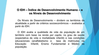 GEOGRAFIA, 9 Ano do Ensino Fundamental
A evolução da DIT - Divisão Internacional do Trabalho
- do colonialismo à globalização
O IDH – Índice de Desenvolvimento Humano – e
os Níveis de Desenvolvimento
Os Níveis de Desenvolvimento – dividem os territórios da
atualidade a partir de critérios socioeconômicos – avaliados a
partir do IDH.
O IDH avalia a qualidade de vida da população de um
território com base na renda per capita, no grau de saúde
(expectativa de vida e mortalidade infantil) e nas condições
educacionais (analfabetismo e taxa de matrículas na
Educação Infantil, Ensino Fundamental e Médio) da
população.
 