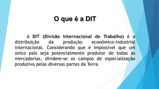 O que é a DIT
A DIT (Divisão Internacional do Trabalho) é a
distribuição da produção econômico-industrial
internacional. Considerando que é impossível que um
único país seja potencialmente produtor de todas as
mercadorias, dividem-se os campos de especialização
produtiva pelas diversas partes da Terra.
 