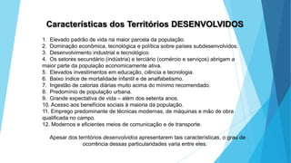 GEOGRAFIA, 9 Ano do Ensino Fundamental
A evolução da DIT - Divisão Internacional do Trabalho
- do colonialismo à globalização
Características dos Territórios DESENVOLVIDOS
1. Elevado padrão de vida na maior parcela da população.
2. Dominação econômica, tecnológica e política sobre países subdesenvolvidos.
3. Desenvolvimento industrial e tecnológico.
4. Os setores secundário (indústria) e terciário (comércio e serviços) abrigam a
maior parte da população economicamente ativa.
5. Elevados investimentos em educação, ciência e tecnologia.
6. Baixo índice de mortalidade infantil e de analfabetismo.
7. Ingestão de calorias diárias muito acima do mínimo recomendado.
8. Predomínio de população urbana.
9. Grande expectativa de vida – além dos setenta anos.
10. Acesso aos benefícios sociais à maioria da população.
11. Emprego predominante de técnicas modernas, de máquinas e mão de obra
qualificada no campo.
12. Modernos e eficientes meios de comunicação e de transporte.
Apesar dos territórios desenvolvidos apresentarem tais características, o grau de
ocorrência dessas particularidades varia entre eles.
 