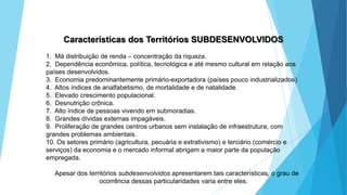 GEOGRAFIA, 9 Ano do Ensino Fundamental
A evolução da DIT - Divisão Internacional do Trabalho
- do colonialismo à globalização
Características dos Territórios SUBDESENVOLVIDOS
1. Má distribuição de renda – concentração da riqueza.
2. Dependência econômica, política, tecnológica e até mesmo cultural em relação aos
países desenvolvidos.
3. Economia predominantemente primário-exportadora (países pouco industrializados)
4. Altos índices de analfabetismo, de mortalidade e de natalidade.
5. Elevado crescimento populacional.
6. Desnutrição crônica.
7. Alto índice de pessoas vivendo em submoradias.
8. Grandes dívidas externas impagáveis.
9. Proliferação de grandes centros urbanos sem instalação de infraestrutura, com
grandes problemas ambientais.
10. Os setores primário (agricultura, pecuária e extrativismo) e terciário (comércio e
serviços) da economia e o mercado informal abrigam a maior parte da população
empregada.
Apesar dos territórios subdesenvolvidos apresentarem tais características, o grau de
ocorrência dessas particularidades varia entre eles.
 