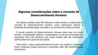 GEOGRAFIA, 9 Ano do Ensino Fundamental
A evolução da DIT - Divisão Internacional do Trabalho
- do colonialismo à globalização
Algumas considerações sobre o conceito de
Desenvolvimento Humano
Os índices avaliados pelo IDH reforçam a ideia estreita e simplificada do
conceito de desenvolvimento humano, como relacionado apenas à
expansão da escolarização, da saúde e ao aumento da renda per capita.
O amplo conceito de Desenvolvimento Humano deve levar em conta,
também, as liberdades políticas, a participação na vida da comunidade e a
segurança física das pessoas, pois esses direitos são tão importantes
quanto saber ler e gozar de boa saúde.
Para existir o pleno desenvolvimento humano nas nações é necessário
haver mudanças sociais contínuas e profundas, além das transformações
econômicas.
 