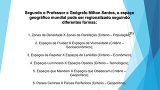 GEOGRAFIA, 9 Ano do Ensino Fundamental
A evolução da DIT - Divisão Internacional do Trabalho
- do colonialismo à globalização
Segundo o Professor e Geógrafo Milton Santos, o espaço
geográfico mundial pode ser regionalizado seguindo
diferentes formas:
1. Zonas de Densidade X Zonas de Rarefação (Critério – População);
2. Espaços de Fluidez X Espaços de Viscosidade (Critério –
Socioeconômico);
3. Espaços de Rapidez X Espaços de Lentidão (Critério – Econômico);
4. Espaços Luminosos X Espaços Opacos (Critério – Tecnológico);
5. Espaços que Mandam X Espaços que Obedecem (Critério –
Geopolítico);
6. Países Centrais X Países Periféricos (Critério – Geopolítico).
(11)
 