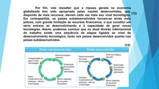 GEOGRAFIA, 9 Ano do Ensino Fundamental
A evolução da DIT - Divisão Internacional do Trabalho
- do colonialismo à globalizaçãoPor fim, vale ressaltar que a riqueza gerada na economia
globalizada tem sido apropriada pelas nações desenvolvidas, que,
dispondo de mais recursos, elevam cada vez mais seu nível tecnológico.
Em contrapartida, os países subdesenvolvidos tornam-se ainda mais
pobres, com grande limitação de recursos financeiros, o que constitui um
sério entrave ao desenvolvimento e à capacidade de gerar novas
tecnologias. Assim, podemos concluir que na atual divisão internacional
do trabalho existe uma sequência de etapas ligadas ao nível de
desenvolvimento tecnológico, tanto nos países desenvolvidos quanto nos
países subdesenvolvidos.
(12)
(13)
1
2
3
4
5
1
2
3
4
5
Países subdesenvolvidos Países desenvolvidos
Incapacidade de
gerar novas
tecnologias
Nível tecnológico
reduzido
Exploração
de produtos
menos
valorizados
Menor captação
de recursos
financeiros
Baixo
investimento em
pesquisa , ciência
e tecnologia
Desenvolvimento
de novas
tecnologias
Nível tecnológico
elevado
Exploração
de produtos
altamente
valorizados
Maior captação
de recursos
financeiros
Grandes
investimento em
pesquisa , ciência
e tecnologia
 