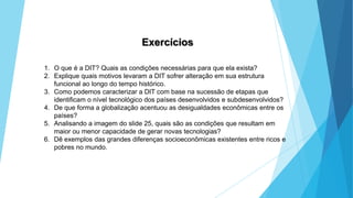 GEOGRAFIA, 9 Ano do Ensino Fundamental
A evolução da DIT - Divisão Internacional do Trabalho
- do colonialismo à globalização
Exercícios
1. O que é a DIT? Quais as condições necessárias para que ela exista?
2. Explique quais motivos levaram a DIT sofrer alteração em sua estrutura
funcional ao longo do tempo histórico.
3. Como podemos caracterizar a DIT com base na sucessão de etapas que
identificam o nível tecnológico dos países desenvolvidos e subdesenvolvidos?
4. De que forma a globalização acentuou as desigualdades econômicas entre os
países?
5. Analisando a imagem do slide 25, quais são as condições que resultam em
maior ou menor capacidade de gerar novas tecnologias?
6. Dê exemplos das grandes diferenças socioeconômicas existentes entre ricos e
pobres no mundo.
 