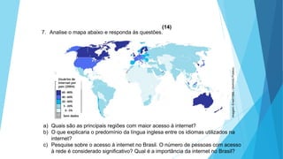 GEOGRAFIA, 9 Ano do Ensino Fundamental
A evolução da DIT - Divisão Internacional do Trabalho
- do colonialismo à globalização
7. Analise o mapa abaixo e responda às questões.
a) Quais são as principais regiões com maior acesso à internet?
b) O que explicaria o predomínio da língua inglesa entre os idiomas utilizados na
internet?
c) Pesquise sobre o acesso à internet no Brasil. O número de pessoas com acesso
à rede é considerado significativo? Qual é a importância da internet no Brasil?
(14)
Usuários de
Internet por
país (2004)
Sem dados
Imagem:Erwin1990/DomínioPúblico.
 