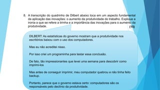 GEOGRAFIA, 9 Ano do Ensino Fundamental
A evolução da DIT - Divisão Internacional do Trabalho
- do colonialismo à globalização
8. A transcrição do quadrinho de Dilbert abaixo toca em um aspecto fundamental
da aplicação das inovações: o aumento da produtividade do trabalho. Explique a
ironia a que se refere a tirinha e a importância das inovações para o aumento da
produtividade. (15)
DILBERT: As estatísticas do governo mostram que a produtividade nos
escritórios baixou com o uso dos computadores.
Mas eu não acreditei nisso.
Por isso criei um programinha para testar essa conclusão.
De fato, tão impressionantes que levei uma semana para descobrir como
imprimi-los
Mas antes de conseguir imprimir, meu computador quebrou e não tinha feito
backup.
Portanto, parece que o governo estava certo: computadores são os
responsáveis pelo declínio da produtividade.
 